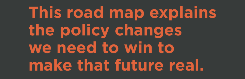 Text image that says: This road map explains the policy changes we need to win to make that future real.