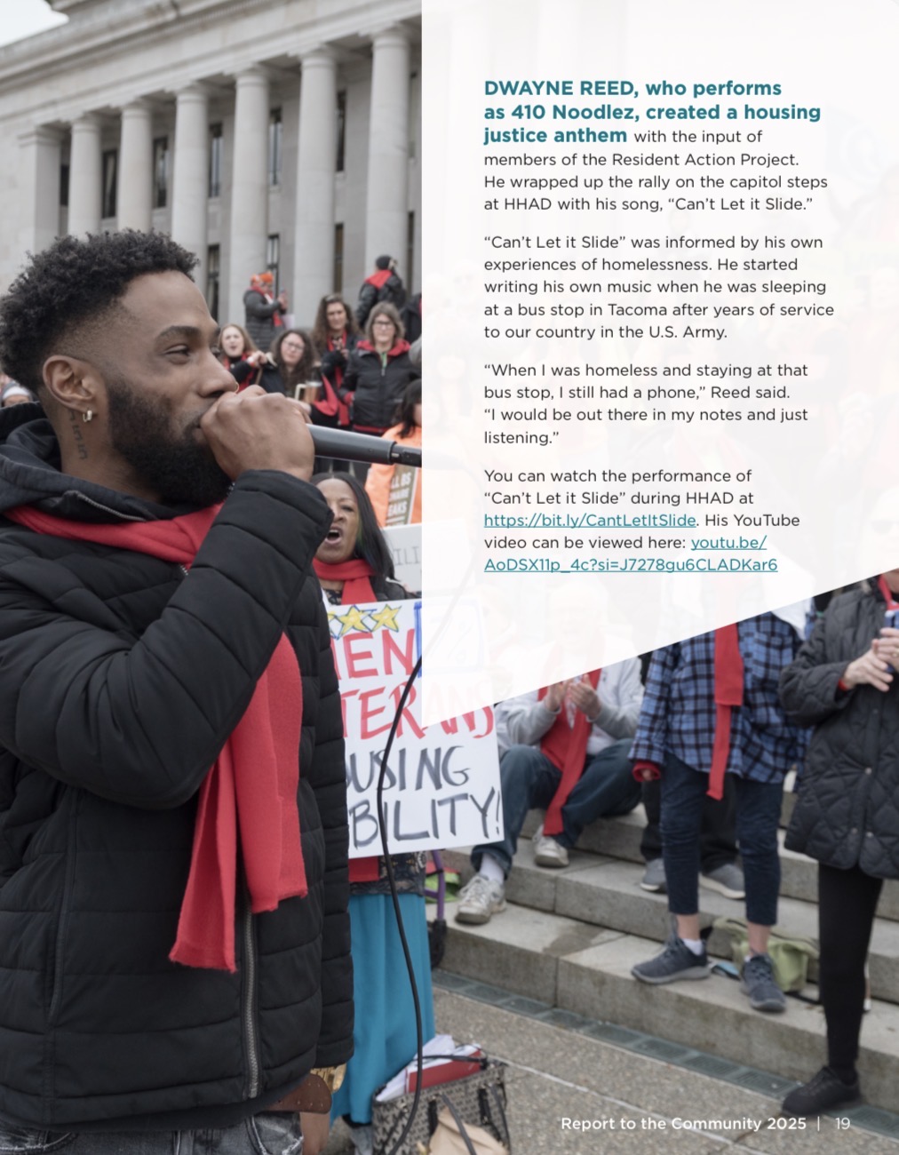 DWAYNE REED, who performs as 410 Noodlez, created a housing justice anthem with the input of members of the Resident Action Project. He wrapped up the rally on the capitol steps at HHAD with his song, “Can’t Let it Slide.” “Can’t Let it Slide” was informed by his own experiences of homelessness. He started writing his own music when he was sleeping at a bus stop in Tacoma after years of service to our country in the U.S. Army. “When I was homeless and staying at that bus stop, I still had a phone,” Reed said. “I would be out there in my notes and just listening.” You can watch the performance of “Can’t Let it Slide” during HHAD at https://bit.ly/CantLetItSlide. His YouTube video can be viewed here: youtu.be/ AoDSX11p_4c?si=J7278gu6CLADKar6